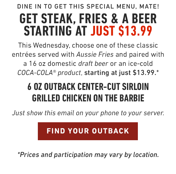 Dine in to get this special menu, mate! Get steak, fries and a beer starting at just $13.99. This Wednesday, choose a 6 oz Outback Center-Cut Sirloin or Grilled Chicken on the Barbie served with Aussie Fries and paired with a 16 oz domestic draft beer or an ice-cold COCA-COLA® product, starting at just $13.99.* Just show this email on your phone to your server. *Prices and participation may vary by location.