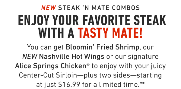 Enjoy your favorite steak with a tasty mate! You can get Bloomin' Fried Shrimp, our NEW Nashville Hot Wings or our signature Alice Springs Chicken® to enjoy with your juicy Center-Cut Sirloin—plus two sides—starting at just $16.99 for a limited time.**