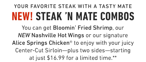 Enjoy your favorite steak with a tasty mate! You can get Bloomin' Fried Shrimp, our NEW Nashville Hot Wings or our signature Alice Springs Chicken® to enjoy with your juicy Center-Cut Sirloin—plus two sides—starting at just $16.99 for a limited time.**