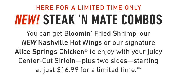 Enjoy your favorite steak with a tasty mate! You can get Bloomin' Fried Shrimp, our NEW Nashville Hot Wings or our signature Alice Springs Chicken® to enjoy with your juicy Center-Cut Sirloin—plus two sides—starting at just $16.99 for a limited time.**