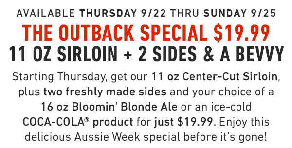 available Thursday 9/22 thru Sunday 9/25 The Outback Special $19.99 11 oz Sirloin + 2 Sides & a Bevvy Starting Thursday, get our 11 oz Center-Cut Sirloin, plus two freshly made sides and your choice of a 16 oz Bloomin' Blonde Ale or an ice-cold COCA-COLA® product for just $19.99. Enjoy this delicious Aussie Week special before it's gone!