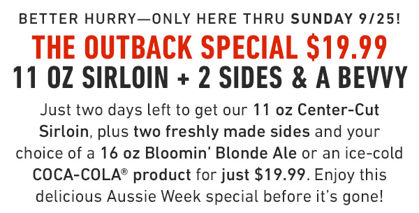 available Thursday 9/22 thru Sunday 9/25 The Outback Special $19.99 11 oz Sirloin + 2 Sides & a Bevvy Starting Thursday, get our 11 oz Center-Cut Sirloin, plus two freshly made sides and your choice of a 16 oz Bloomin' Blonde Ale or an ice-cold COCA-COLA® product for just $19.99. Enjoy this delicious Aussie Week special before it's gone!