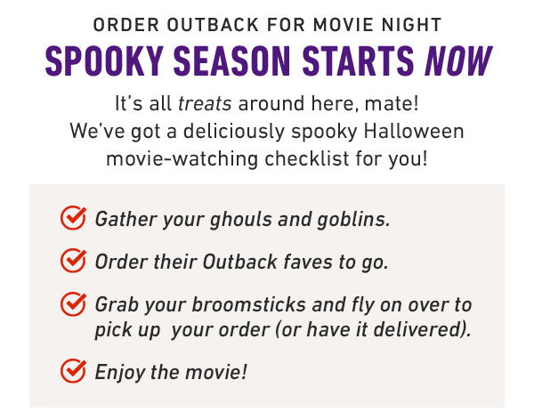 Order Outback for movie night Spooky season starts now It's all treats around here, mate! We've got a deliciously spooky Halloween movie-watching checklist for you! Gather your ghouls and goblins. Order their Outback faves to go. Grab your broomsticks and fly on over to pick up  your order (or have it delivered). Enjoy the movie!