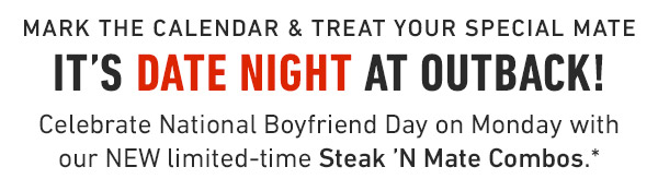 Mark the calendar & treat your special mate It's Date Night at Outback! Celebrate National Boyfriend Day on Monday with our NEW limited-time Steak 'N Mate Combos.*