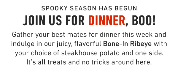 spooky season has begun Join us for Dinner, Boo! Gather your best mates for dinner this week and indulge in our juicy, flavorful Bone-In Ribeye with your choice of steakhouse potato and one side. It's all treats and no tricks around here.