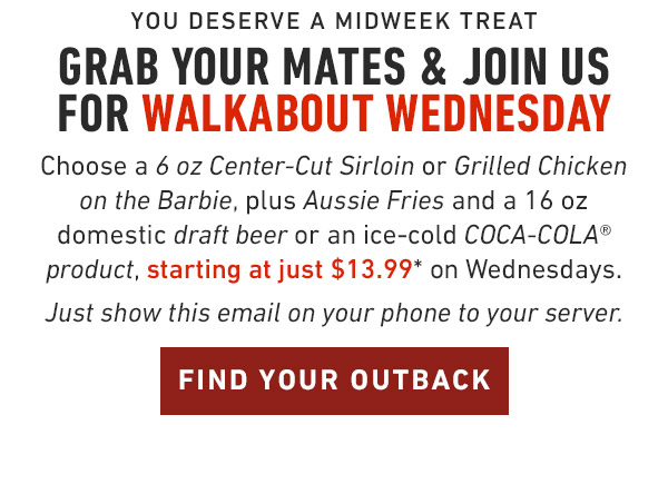 You deserve a midweek treat Grab your mates & Join us for Walkabout Wednesday Choose a 6 oz Center-Cut Sirloin or Grilled Chicken on the Barbie, plus Aussie Fries and a 16 oz domestic draft beer or an ice-cold COCA-COLA® product, starting at just $13.99* on Wednesdays. Just show this email on your phone to your server. Find Location