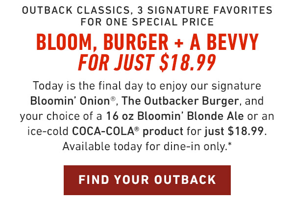 Outback Classics, 3 Signature Favorites for one Special Price Bloom, Burger + a Bevvy for just $18.99 Today is the final day to enjoy our signature Bloomin' Onion®, The Outbacker Burger, and your choice of an ice-cold COCA-COLA® product for just $18.99. Better hurry! Available today for dine-in only.*