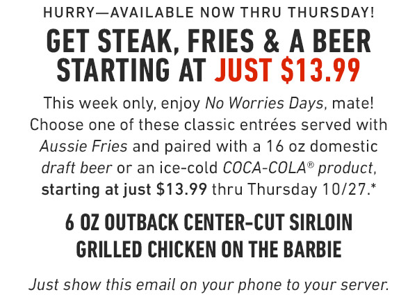 Hurry—Available now thru thursday!             Get Steak, Fries & a Beer starting at just $13.99             This week only, enjoy No Worries Days, mate! Choose one of these classic entrées served with Aussie Fries and paired with a 16 oz domestic draft beer or an ice-cold COCA-COLA® product, starting at just $13.99 thru Thursday 10/27.*             6 oz Outback Center-Cut Sirloin             Grilled Chicken on the Barbie             Just show this email on your phone to your server.             Prices and participation may vary by location.
