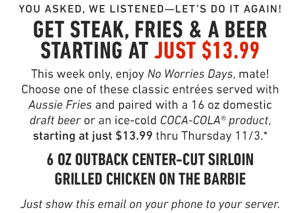 You asked, we listened—let's do it again! Get Steak, Fries & a Coke starting at just $13.99 This week only, enjoy No Worries Days, mate! Choose one of these classic entrées served with Aussie Fries and paired with your choice of an ice-cold COCA-COLA® product, starting at just $13.99 thru Thursday 11/3.* 6 oz Outback Center-Cut Sirloin Grilled Chicken on the Barbie Just show this email on your phone to your server. Prices and participation may vary by location.