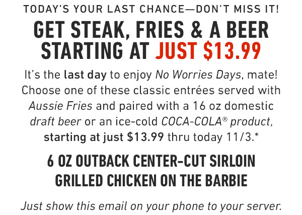 Hurry—Available now thru thursday! Get Steak, Fries & a COKE starting at just $13.99 This week only, enjoy No Worries Days, mate! Choose one of these classic entrées served with Aussie Fries and paired with your choice of an ice-cold COCA-COLA® product, starting at just $13.99 thru Thursday 10/27.* 6 oz Outback Center-Cut Sirloin Grilled Chicken on the Barbie Just show this email on your phone to your server. Prices and participation may vary by location.