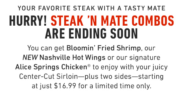 Your favorite steak with a tasty mate Hurry! Steak 'N Mate Combos are ending soon You can get Bloomin' Fried Shrimp, our NEW Nashville Hot Wings or our signature  Alice Springs Chicken® to enjoy with your juicy Center-Cut Sirloin—plus two sides—starting at just $16.99 for a limited time only.