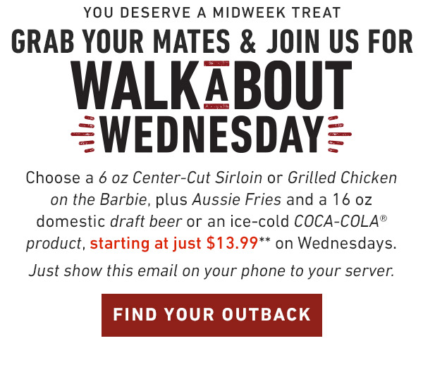 You deserve a midweek treat Grab your mates & Join us for Walkabout Wednesday. Choose a 6 oz Center-Cut Sirloin or Grilled Chicken on the Barbie, plus Aussie Fries and your choice of an ice-cold COCA-COLA® product, starting at just $13.99** on Wednesdays. Just show this email on your phone to your server. Find Your Outback