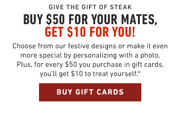 Give the gift of steak Buy $50 for Your mates, Get $10 for You!                            Choose from our festive designs or make it even more special by personalizing with a photo. Plus, for every $50 you purchase in gift cards, you'll get $10 to treat yourself.*