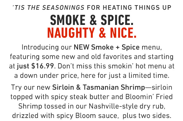'Tis the Seasonings for heating things up Smoke & Spice. Naughty & Nice. Introducing our NEW Smoke + Spice menu, featuring some new and old favorites and starting at just $16.99. Don't miss this smokin' hot menu at a down under price, here for just a limited time. Try our new Sirloin & Tasmanian Shrimp—sirloin topped with spicy steak butter and Bloomin' Fried Shrimp tossed in our Nashville-style dry rub, drizzled with spicy Bloom sauce,  plus two sides. 