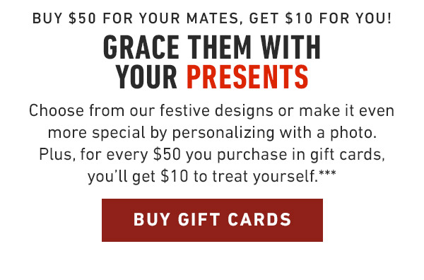 Buy Gift Cards Buy $50 for your mates, get $10 for you! Grace them with your presents Choose from our festive designs or make it even more special by personalizing with a photo. Plus, for every $50 you purchase in gift cards, you'll get $10 to treat yourself.***