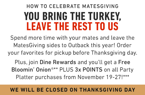 How to celebrate Matesgiving You bring the turkey, leave the rest to us Spend more time with your mates and leave the MatesGiving sides to Outback this year! Order your favorites for pickup before Thanksgiving day.Plus, join Dine Rewards and you'll get a Free Bloomin' Onion®** PLUS 3x POINTS on all Party Platter purchases from November 19-27!*** See Menu & Order