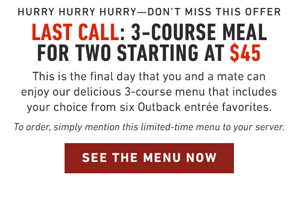 Hurry hurry hurry—Don't miss this offer last Call: 3-Course Meal for two starting at $45 This is the final day that you and a mate can enjoy our delicious 3-course menu that includes your choice from six Outback entrée favorites. To order, simply mention this limited-time menu to your server.