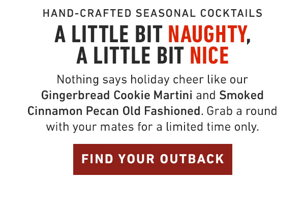 Hand-Crafted Seasonal Cocktails                            A little bit naughty, a little bit nice Nothing says holiday cheer like our Gingerbread Cookie Martini and Smoked Cinnamon Pecan Old Fashioned. Grab a round with your mates for a limited time only.                            