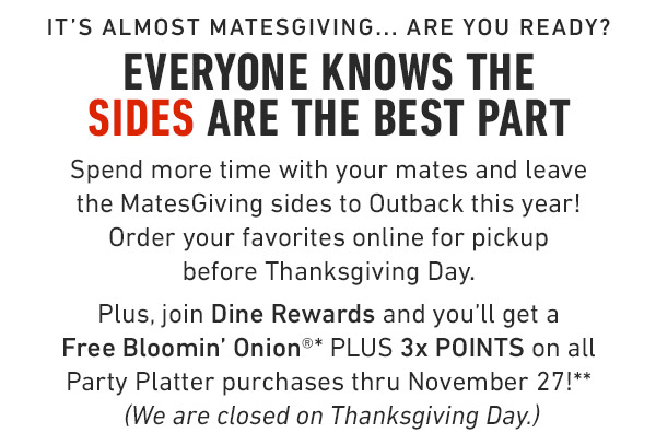 It's almost Matesgiving... Are you ready? Everyone knows the sides are the best part  Spend more time with your mates and leave the MatesGiving sides to Outback this year!    Order your favorites online for pickup              before Thanksgiving Day. Plus, join Dine Rewards and you'll get a Free Bloomin' Onion®* PLUS 3x POINTS on all Party Platter purchases thru November 27!** (We are closed on Thanksgiving Day.)