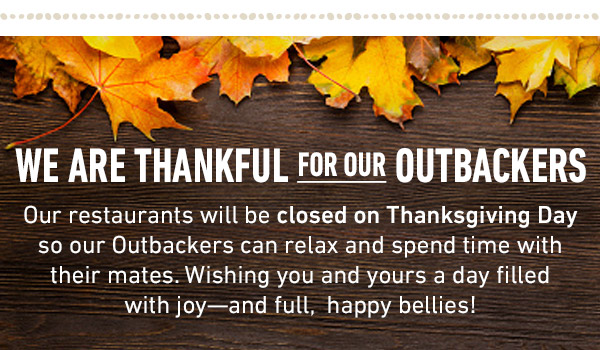 We are thankful for our Outbackers. Our restaurants will be closed on Thanksgiving Day so our Outbackers can relax and spend time with their mates. Wishing you and yours a day filled with joy—and full,  happy bellies!