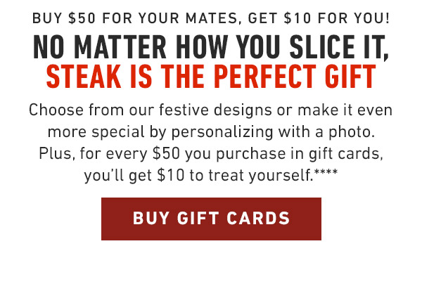 Buy $50 for your mates, get $10 for you! No matter how you slice it, Steak is the perfect gift Choose from our festive designs or make it even more special by personalizing with a photo. Plus, for every $50 you purchase in gift cards, you'll get $10 to treat yourself.****