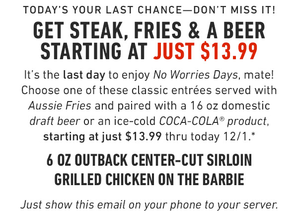 Today's your last chance—Don't miss it!Get Steak, Fries & a Beer starting at just $13.99 It's the last day to enjoy No Worries Days, mate! Choose one of these classic entrées served with Aussie Fries and paired with a 16 oz domestic draft beer or an ice-cold COCA-COLA® product, starting at just $13.99 thru today 12/1.* 6 oz Outback Center-Cut Sirloin Grilled Chicken on the Barbie Just show this email on your phone to your server. Prices and participation may vary by location..