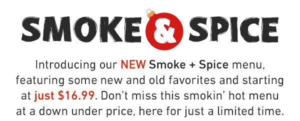 Introducing our NEW Smoke + Spice menu, featuring some new and old favorites and starting at just $16.99. Don't miss this smokin' hot menu at a down under price, here for just a limited time.