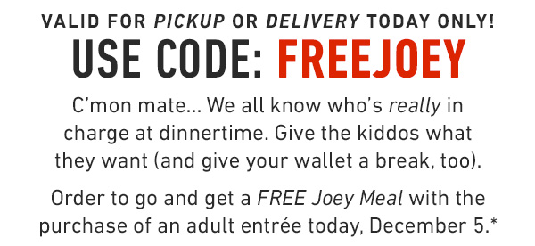 Valid for Pickup or Delivery today only! Use Code: freeJOEY C'mon mate... We all know who's really in charge at dinnertime. Give the kiddos what they want (and give your wallet a break, too).                                     Order to go and get a FREE Joey Meal with the purchase of an adult entrée today, December 5.*
