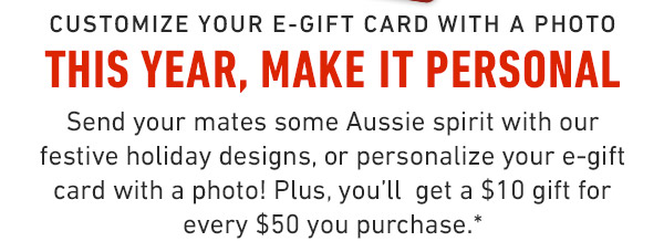 Customize your e-Gift card with a photo This year, Make it Personal Send your mates some Aussie spirit with our festive holiday designs, or personalize your e-gift card with a photo! Plus, you'll  get a $10 gift for every $50 you purchase.*