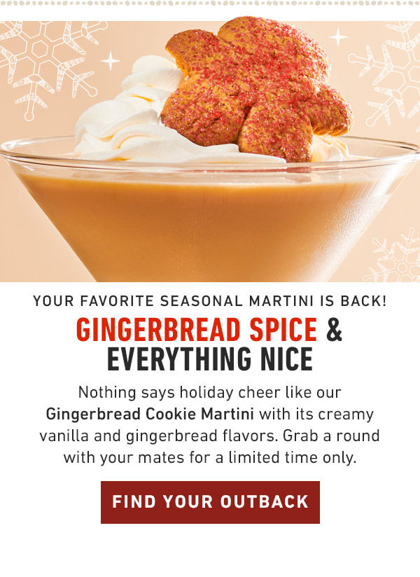 Your favorite seasonal martini is back! Gingerbread Spice &Everything nice Nothing says holiday cheer like our Gingerbread Cookie Martini with its creamy vanilla and gingerbread flavors. Grab a round with your mates for a limited time only. Find Your Outback