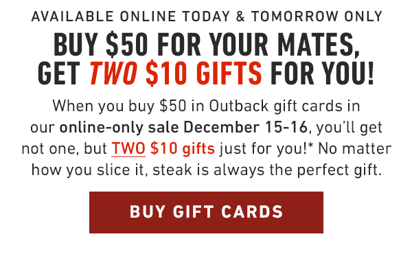 Available online today and tomorrow only... Buy $50 for your mates, get TWO $10 gifts for you! When you buy $50 in Outback gift cards in our online-only sale December 15-16, you'll get not one, but TWO $10 gifts just for you!* No matter how you slice it, steak is always the perfect gift.