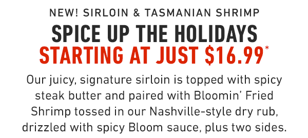 NEW! Sirloin & Tasmanian Shrimp Spice up the holidays starting at just $16.99* Our juicy, signature sirloin is topped with spicy steak butter and paired with Bloomin' Fried Shrimp tossed in our Nashville-style dry rub, drizzled with spicy Bloom sauce, plus two sides.                      