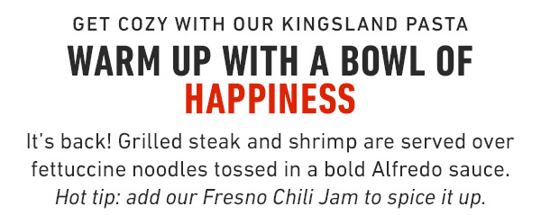 Get Cozy with our Kingsland Pasta Warm up with a bowl of Happiness It's back! Grilled steak and shrimp are served over fettuccine noodles tossed in a bold Alfredo sauce. Hot tip: add our Fresno Chili Jam to spice it up. 