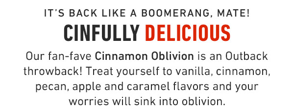 It's back like a boomerang, mate! CinFully Delicious Our fan-fave Cinnamon Oblivion is an Outback throwback! Treat yourself to vanilla, cinnamon, pecan, apple and caramel flavors and your worries will sink into oblivion. 