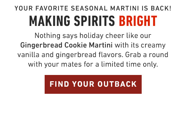 Your favorite seasonal martini is back!                                     Making spirits Bright Nothing says holiday cheer like our Gingerbread Cookie Martini with its creamy vanilla and gingerbread flavors. Grab a round with your mates for a limited time only.