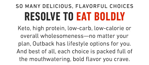 so many Delicious, flavorful choices Resolve to eat boldly Keto, high protein, low-carb, low-calorie or overall wholesomeness—no matter your plan, Outback has lifestyle options for you. And best of all, each choice is packed full of the mouthwatering, bold flavor you crave.