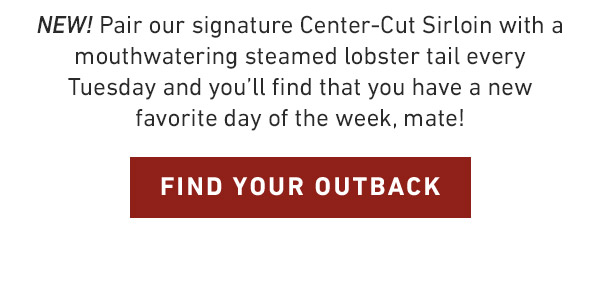 NEW! Pair our signature Center-Cut Sirloin with a mouthwatering steamed lobster tail every Tuesday and you'll find that you have a new favorite day of the week, mate! FIND YOUR OUTBACK