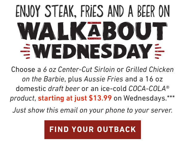 Enjoy Steak, Fries And A Coke On Walkabout Wednesday.Choose a 6 oz Center-Cut Sirloin or Grilled Chicken on the Barbie, plus Aussie Fries and a 16oz domestic draft beer or an ice-cold COCA-COLA product, starting at just $13.99 on Wednesdays.*** Just show this email on your phone to your server. FIND YOUR OUTBACK