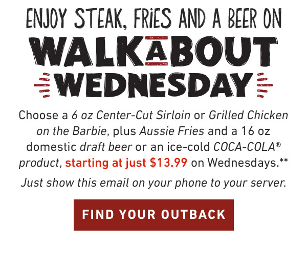 Enjoy Steak, Fries And A Coke On Walkabout Wednesday. Choose a 6 oz Center-Cut Sirloin or Grilled Chicken on the Barbie, plus Aussie Fries and your choice of an ice-cold COCA-COLA product, starting at just $13.99 on Wednesdays.**Just show this email on your phone to your server. FIND YOUR OUTBACK