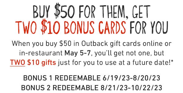 Buy $50 for them, get TWO $10 Bonus Cards for you When you buy $50 in Outback gift cards online or in-restaurant May 5-7, you'll get not one, but TWO $10 gifts just for you to use at a future date!* BONUS 1 REDEEMABLE 6/19/23-8/20/23. BONUS 2 REDEEMABLE 8/21/23-10/22/23.