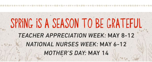 Spring is a season to be Grateful. Teacher Appreciation week: May 8-12. National Nurses Week: May 6-12. Mother's Day: May 14