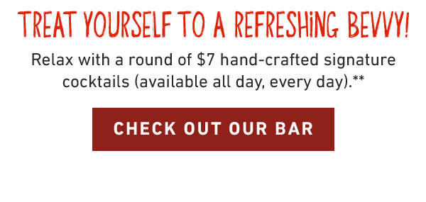 Treat Yourself to a refreshing bevvy! Relax with a round of $7 hand-crafted signature cocktails (available all day, every day).** CHECK OUT OUR BAR