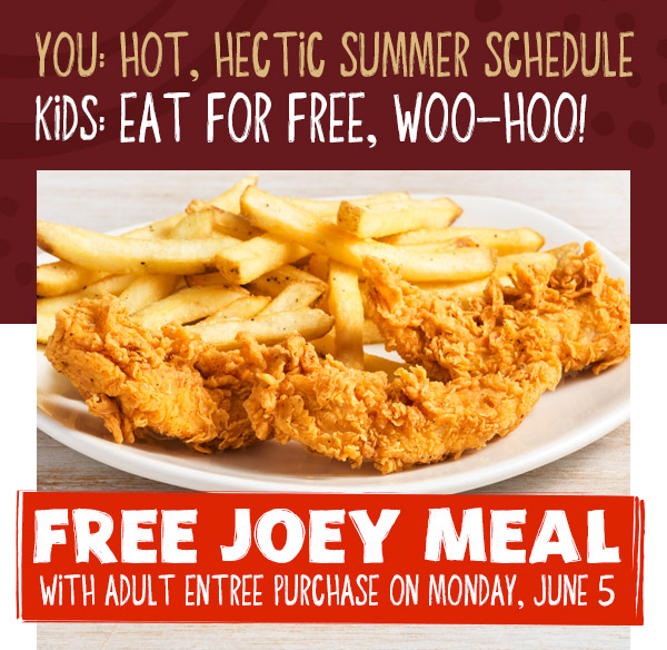 You: Hot, Hectic summer schedule Kids: Eat for free, woo-hoo! Free Joey Meal with adult entREE PURCHASE ON Monday, June 5