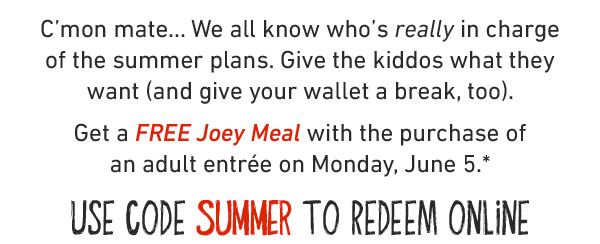 C'mon mate... We all know who's really in charge of the summer plans. Give the kiddos what they want (and give your wallet a break, too). Get a FREE Joey Meal with the purchase of an adult entrée on Monday, June 5.* USE CODE SUMMER TO REDEEM ONLINE