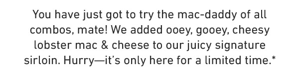 You have just got to try the mac-daddy of all combos, mate! We added ooey, gooey, cheesy lobster mac & cheese to our juicy signature sirloin. Hurry—it's only here for a limited time.*