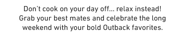 Don't cook on your day off... relax instead! Grab your best mates and celebrate the long weekend with your bold Outback favorites.