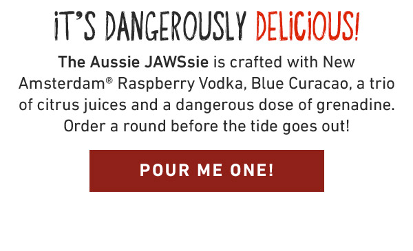 It's Dangerously Delicious! The Aussie JAWSsie is crafted with New Amsterdam® Raspberry Vodka, Blue Curacao, a trio of citrus juices and a dangerous dose of grenadine. Order a round before the tide goes out! POUR ME ONE