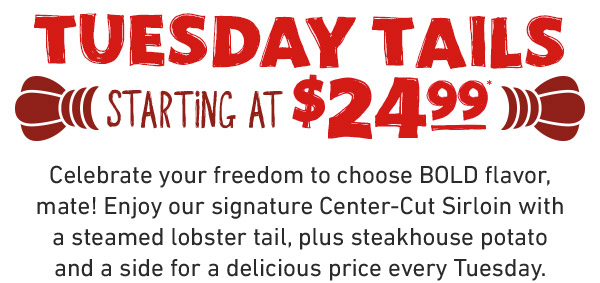 Tuesday Tails Starting At $24.99. Celebrate your freedom to choose BOLD flavor, mate! Enjoy our signature Center-Cut Sirloin with a steamed lobster tail, plus steakhouse potato and a side for a delicious price every Tuesday.