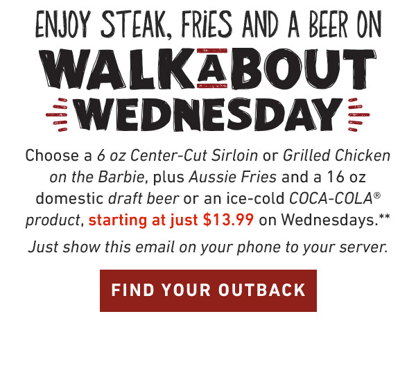 Enjoy Steak, Fries And A Coke On Walkabout Wednesday.Choose a 6 oz Center-Cut Sirloin or Grilled Chicken on the Barbie, plus Aussie Fries and a 16oz domestic draft beer or an ice-cold COCA-COLA product, starting at just $13.99 on Wednesdays.** Just show this email on your phone to your server. FIND YOUR OUTBACK