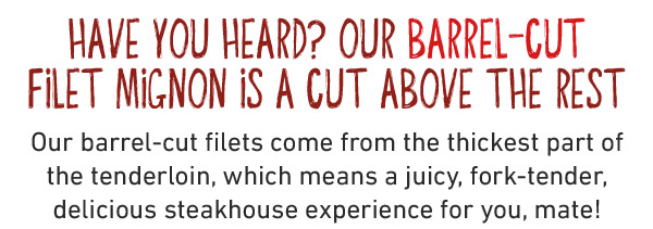 Have you heard? Our Barrel-Cut Filet Mignon is a cut above the rest Our barrel-cut filets come from the thickest part of the tenderloin, which means a juicy, fork-tender, delicious steakhouse experience for you, mate!